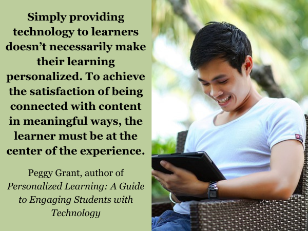 Young man smiling while sitting outside, looking at his tablet. Quote: “Simply providing technology to learners doesn’t necessarily make their learning personalized. To achieve the satisfaction of being connected with content in meaningful ways, the learner must be at the center of the experience.” Quote from Peggy Grant, author of “Personalized Learning: A Guide to Engaging Students with Technology.”
