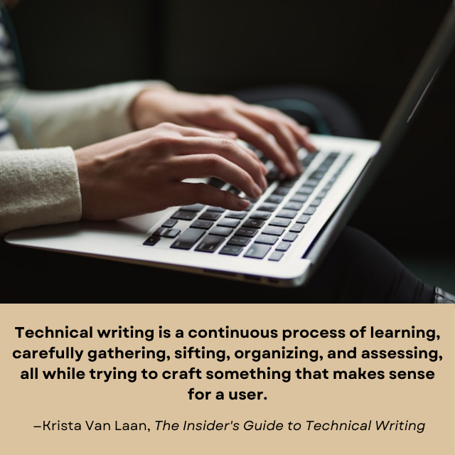 Person typing on a laptop computer. There is a quote under the picture: “Technical writing is a continuous process of learning, carefully gathering, sifting, organizing, and assessing, all while trying to craft something that makes sense for a user. -Krista Van Laan, The Insider’s Guide to Technical Writing.”