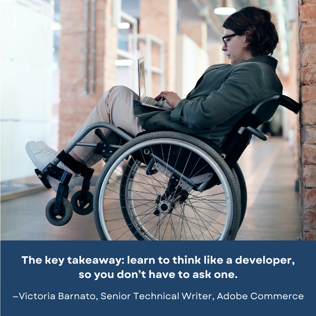 A person in a wheelchair using a laptop. There is a quote under the photo: “The key takeaway: learn to think like a developer, so you don’t have to ask one. -Victoria Barnato, Senior Technical Writer, Adobe Commerce.”