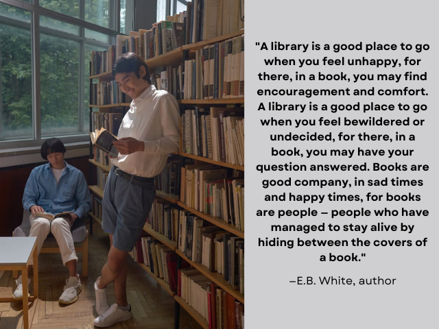 Two young men reading in a library. Quote under photo reads: ""A library is a good place to go when you feel unhappy, for there, in a book, you may find encouragement and comfort. A library is a good place to go when you feel bewildered or undecided, for there, in a book, you may have your question answered. Books are good company, in sad times and happy times, for books are people — people who have managed to stay alive by hiding between the covers of a book." —E.B. White, author"