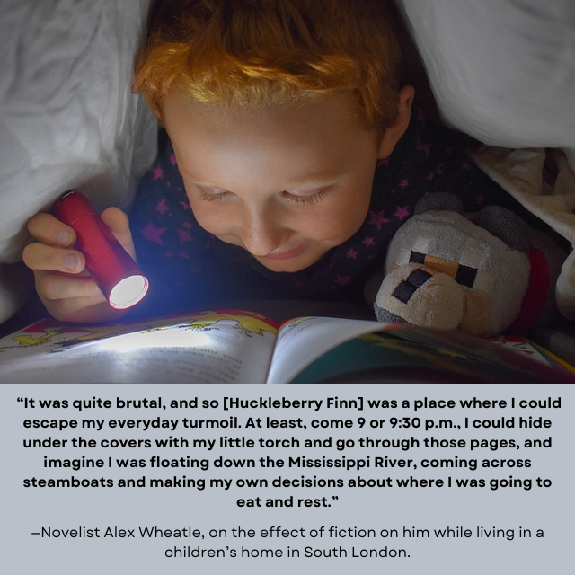 Red-headed child with teddy bear using small flashlight to read under the covers. Quote under image reads: " “It was quite brutal, and so [Huckleberry Finn] was a place where I could escape my everyday turmoil. At least, come 9 or 9:30 p.m., I could hide under the covers with my little torch and go through those pages, and imagine I was floating down the Mississippi River, coming across steamboats and making my own decisions about where I was going to eat and rest.” —Novelist Alex Wheatle, on the effect of fiction on him while living in a children’s home in South London."