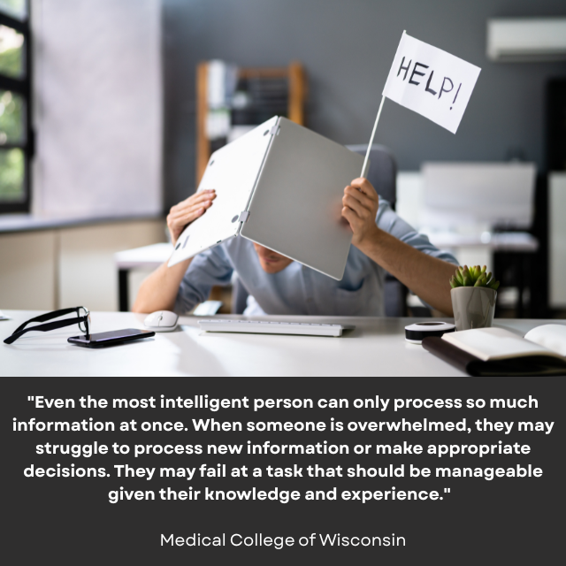 Person hunched over a desk with a notebook over their head, holding up a white flag with “HELP!” written on it. Caption reads: “Even the most intelligent person can only process so much information at once. When someone is overwhelmed, they may struggle to process new information or make appropriate decisions. They may fail at a task that should be manageable given their knowledge and experience.” -Medical College of Wisconsin