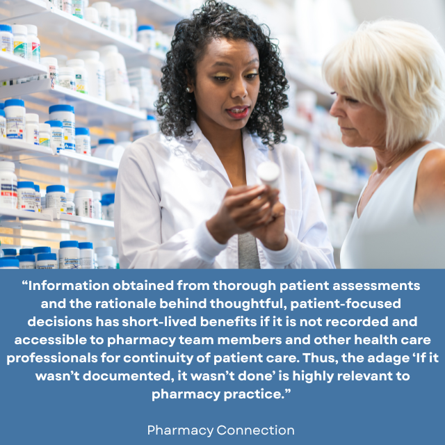 Person wearing white lab coat holding a bottle of medicine with shelves of medicine behind her, talking to another person. Caption reads: “Information obtained from thorough patient assessments and the rationale behind thoughtful, patient-focused decisions has short-lived benefits if it is not recorded and accessible to pharmacy team members and other health care professionals for continuity of patient care. Thus, the adage “If it wasn’t documented, it wasn’t done” is highly relevant to pharmacy practice.” -Pharmacy Connection 