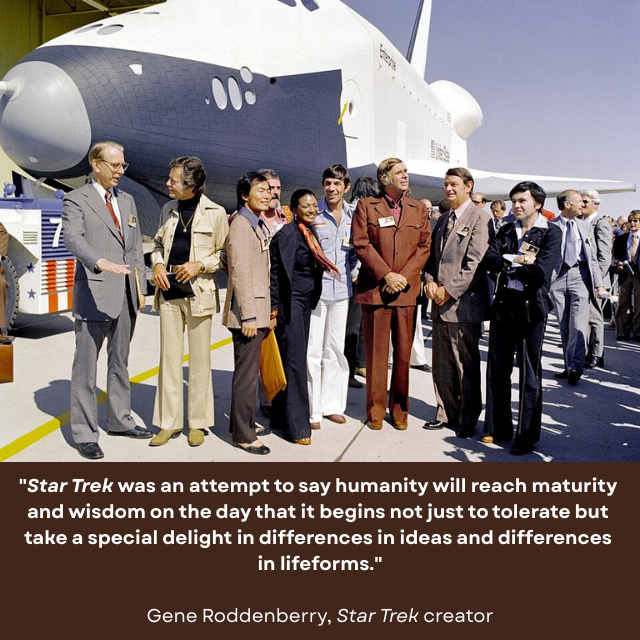 Cast of the original Star Trek standing by the space shuttle Enterprise. Caption reads: "Star Trek was an attempt to say humanity will reach maturity and wisdom on the day that it begins not just to tolerate but take a special delight in differences in ideas and differences in lifeforms." -Gene Roddenberry, Star Trek creator  https://www.startrek.com/gallery/10-hopeful-quotes-to-celebrate-gene-roddenberrys-birthday 