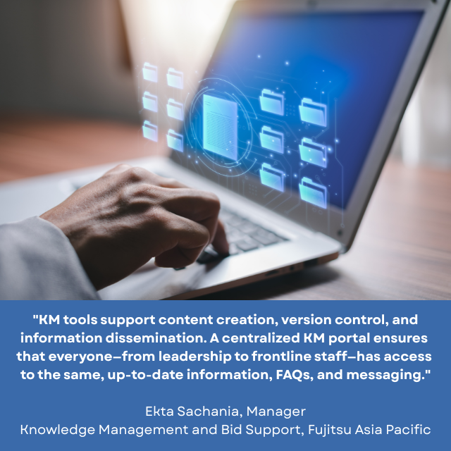 Hand on keyboard of a laptop computer that has one big document surrounded by several smaller folders on its monitor. Caption reads: “KM tools support content creation, version control, and information dissemination. A centralized KM portal ensures that everyone – from leadership to frontline staff – has access to the same, up-to-date information, FAQs and messaging.” -Ekta Sachania, Manager, Knowledge Management and Bid Support, Fujitsu Asia Pacific. 