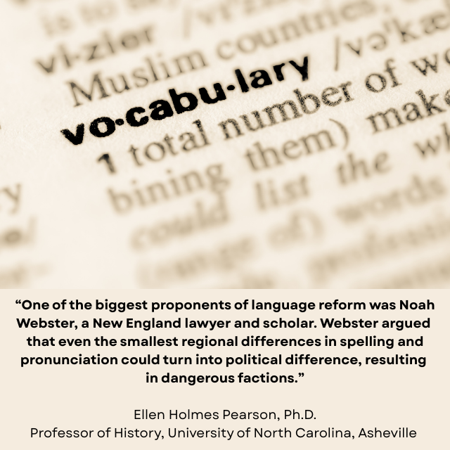 Blurry dictionary page with “vocabulary” in bold and clear. Caption reads: “One of the biggest proponents of language reform was Noah Webster, a New England lawyer and scholar. Webster argued that even the smallest regional differences in spelling and pronunciation could turn into political difference, resulting in dangerous factions.” -Ellen Holmes Pearson, Ph.D., Professor of History, University of North Carolina, Asheville 