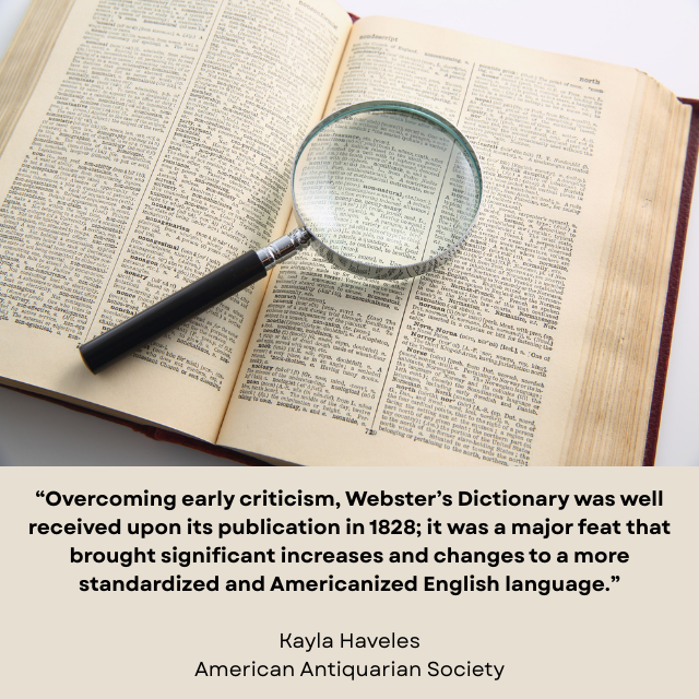 Open dictionary with magnifier glass sitting on top. Caption reads: “Overcoming early criticism, Webster’s Dictionary was well received upon its publication in 1828; it was a major feat that brought significant increases and changes to a more standardized and Americanized English language.” -Kayla Haveles, American Antiquarian Society 