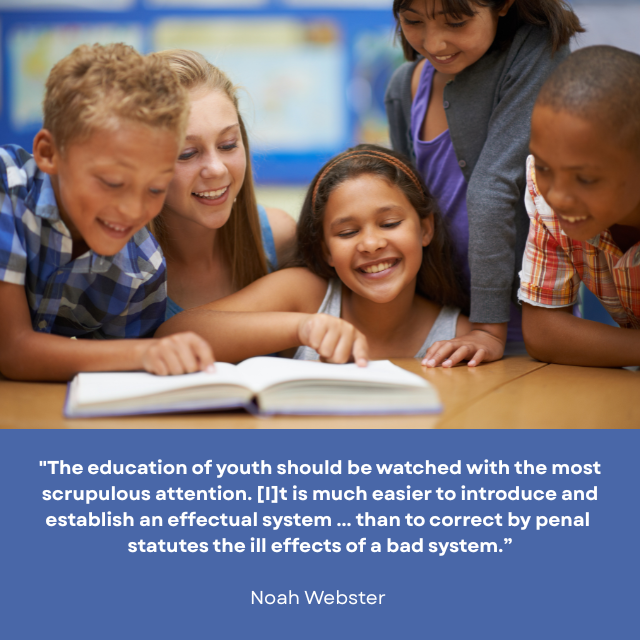 Several smiling children looking at an open book on a table. Caption reads: "The education of youth should be watched with the most scrupulous attention. [I]t is much easier to introduce and establish an effectual system ... than to correct by penal statutes the ill effects of a bad system. -Noah Webster 