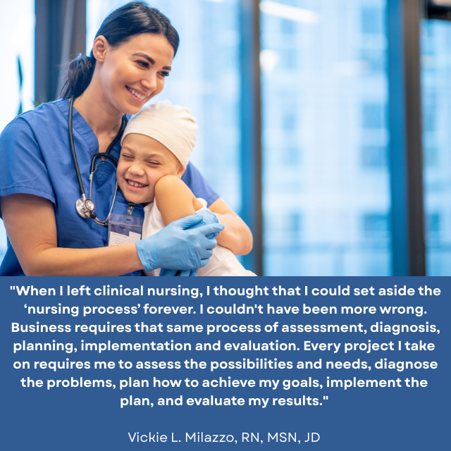 Nurse hugging a smiling child wearing a cap. Caption reads: “When I left clinical nursing, I thought that I could set aside the ‘nursing process’ forever. I couldn’t have been more wrong. Business requires that same process of assessment, diagnosis, planning, implementation and evaluation. Every project I take on requires me to assess the possibilities and needs, diagnose the problems, plan how to achieve my goals, implement the plan, and evaluate my results.” -Vickie L. Milazzo, RN, MSN, JD 