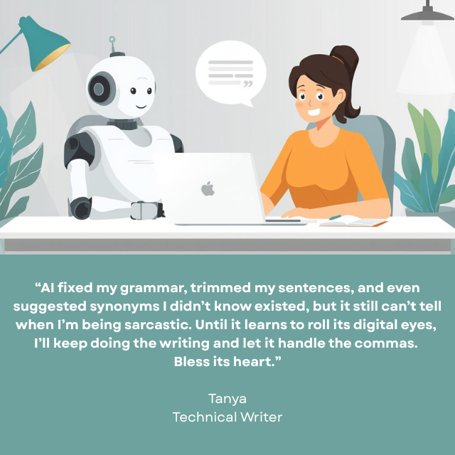 Person working on a laptop with a smiling robot sitting next to her. Caption reads: "AI fixed my grammar, trimmed my sentences, and even suggested synonyms I didn't know existed, but it still can't tell when I'm being sarcastic. Until it learns to roll its digital eyes, I'll keep doing the writing and let it handle the commas. Bless its heart." -Tanya, Technical Writer