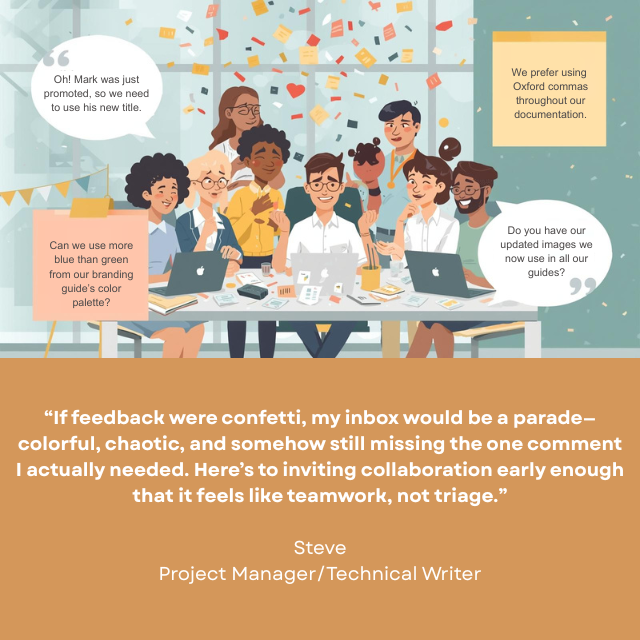 Person sitting at a table with several other people. The others are all asking questions and there is a flurry of multi-colored notes in the air. Caption reads: "If feedback were confetti, min inbox would be a parade -- colorful, chaotic, and somehow still missing the one comment I actually need. Here's to inviting collaboration early enough that it feels like teamwork, not triage." -Steve, Project Manager/Technical Writer