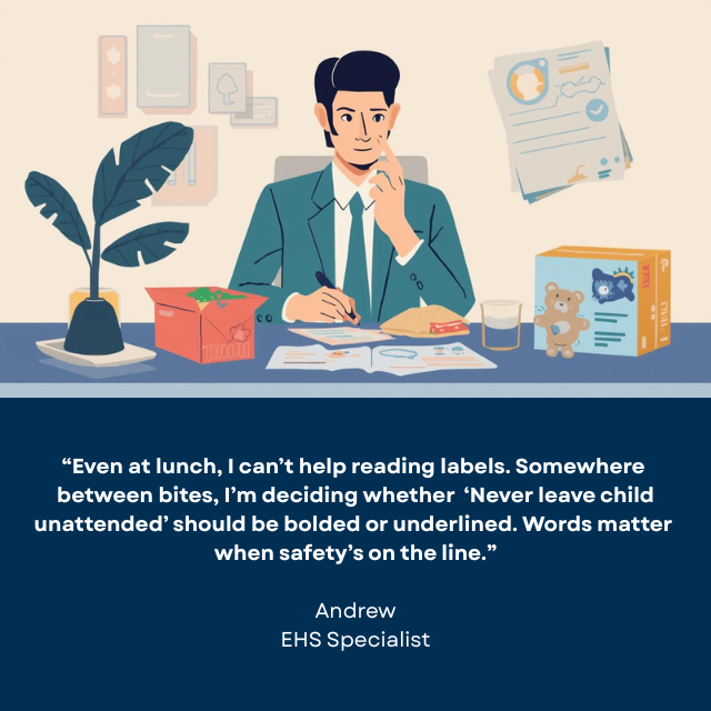 Person with sandwich on a plate and a few toys next to him, writing on paper. Caption reads “Even at lunch, I can’t help reading labels. Somewhere between bites, I’m deciding whether ‘Never leave child unattended’ should be bolded or underlined. Words matter when safety’s on the line.” -Andrew, EHS Specialist