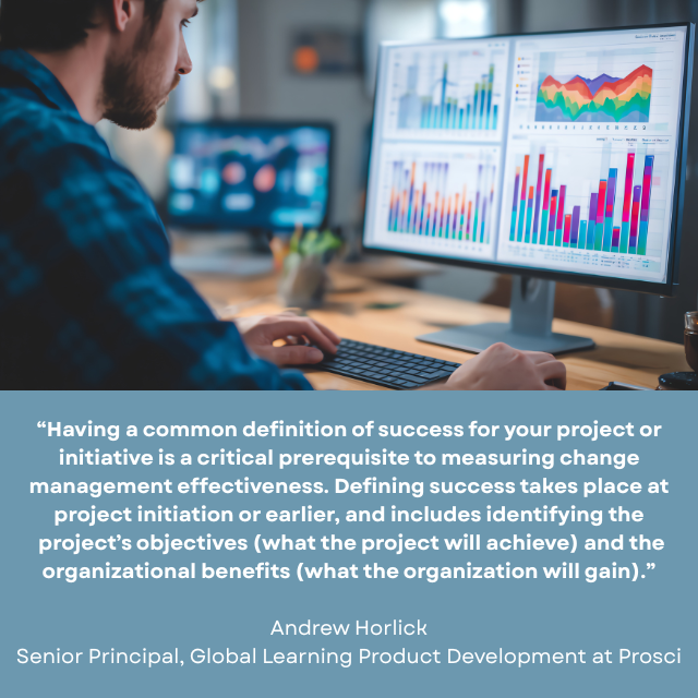 Person looking at several charts and graphs on a computer screen. Caption reads: “Having a common definition of success for your project or initiative is a critical prerequisite to measuring change management effectiveness. Defining success takes place at project initiation or earlier, and includes identifying the project’s objectives (what the project will achieve) and the organizational benefits (what the organization will gain.)” -Andrew Horlick, Senior Principal, Global Learning Product Development at Prosci 