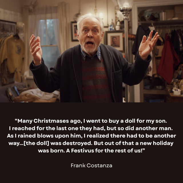 Older man with hands up telling a story in an animated way. Caption reads: “Many Christmases ago, I went to buy a doll for my son. I reached for the last one they had, but so did another man. As I rained blows upon him, I realized there had to be another way…[the doll] was destroyed. But out of that a new holiday was born. A Festivus for the rest of us!” — Frank Costanza