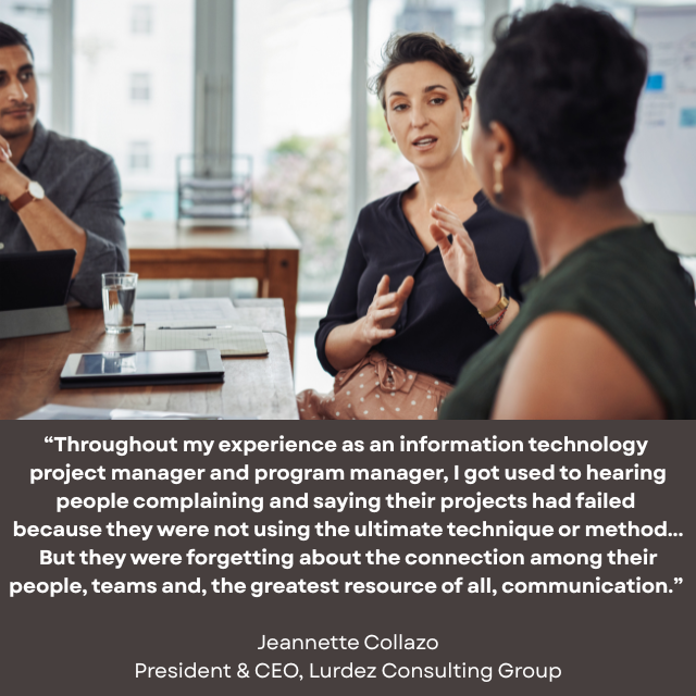 People sitting at a conference table talking to each other. Caption reads: “Throughout my experience as an information technology project manager and program manager, I got used to hearing people complaining and saying their projects had failed because they were not using the ultimate technique or method... But they were forgetting about the connection among their people, teams and, the greatest resource of all, communication.” -Jeannette Collazo, President & CEO, Lurdez Consulting Group