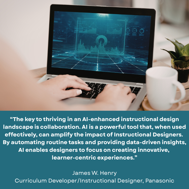 Person working on a computer with blue futuristic charts and graphs on the screen. Caption reads: “The key to thriving in an AI-enhanced instructional design landscape is collaboration. AI is a powerful tool that, when used effectively, can amplify the impact of Instructional Designers. By automating routine tasks and providing data-driven insights, AI enables designers to focus on creating innovative, learner-centric experiences.” -James W. Henry, Curriculum Developer/Instructional Designer, Panasonic