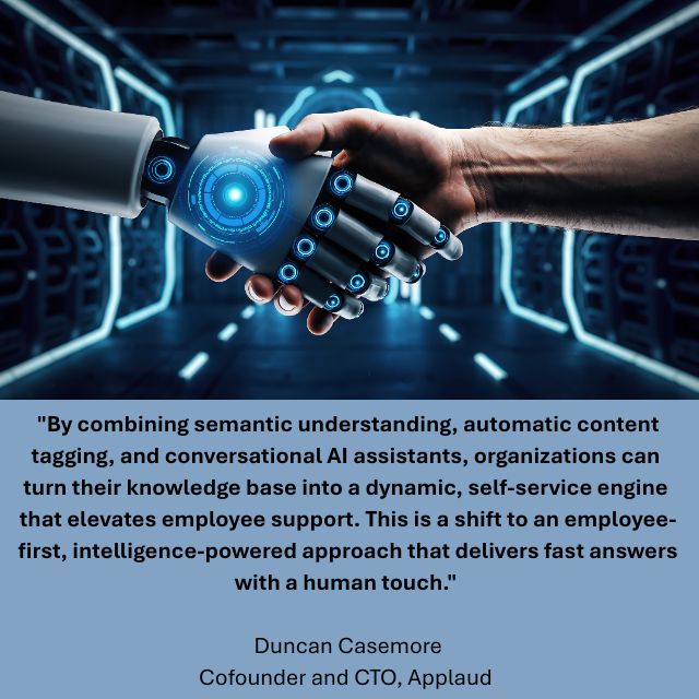 A Robot hand reaching out to shake hands with a person. Caption reads: "By combining semantic understanding, automatic content tagging, and conversational AI assistants, organizations can turn their knowledge base into a dynamic, self-service engine that elevates employee support. This is a shift to an employee-first, intelligence-powered approach that delivers fast answers with a human touch." -Duncan Casemore, Cofounder and CTO, Applaud 