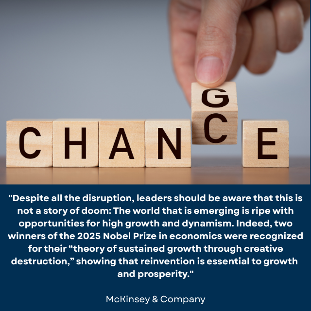 A hand changing wooden blocks spelling “CHANCE” to “CHANGE. Caption reads: "Despite all the disruption, leaders should be aware that this is not a story of doom: The world that is emerging is ripe with opportunities for high growth and dynamism. Indeed, two winners of the 2025 Nobel Prize in economics were recognized for their 'theory of sustained growth through creative destruction,' showing that reinvention is essential to growth and prosperity." -McKinsey & Company 
