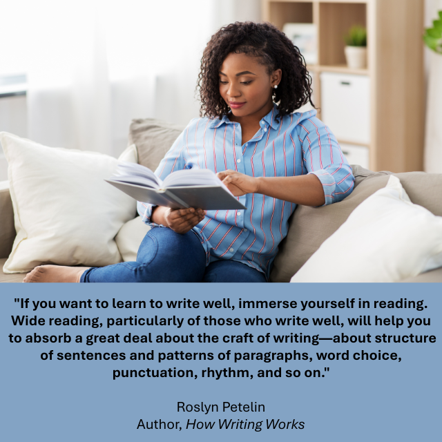 A person sitting on a couch while reading a book. Caption reads: “If you want to learn to write well, immerse yourself in reading. Wide reading, particularly of those who write well, will help you to absorb a great deal about the craft of writing – about structure of sentences and patterns of paragraphs, word choice, punctuation, rhythm, and so on.” -Roslyn Petelin, Author, How Writing Works. 