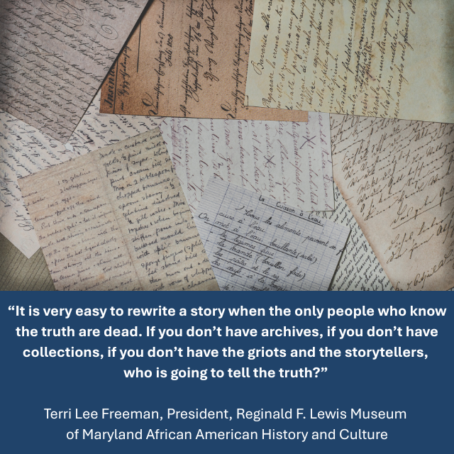 Several scattered handwritten letters. Caption reads: “It is very easy to rewrite a story when the only people who know the truth are dead. If you don’t have archives, if you don’t have collections, if you don’t have the griots and the storytellers, who is going to tell the truth?” Terri Lee Freeman, President, Reginald F. Lewis Museum of Maryland African American History and Culture
