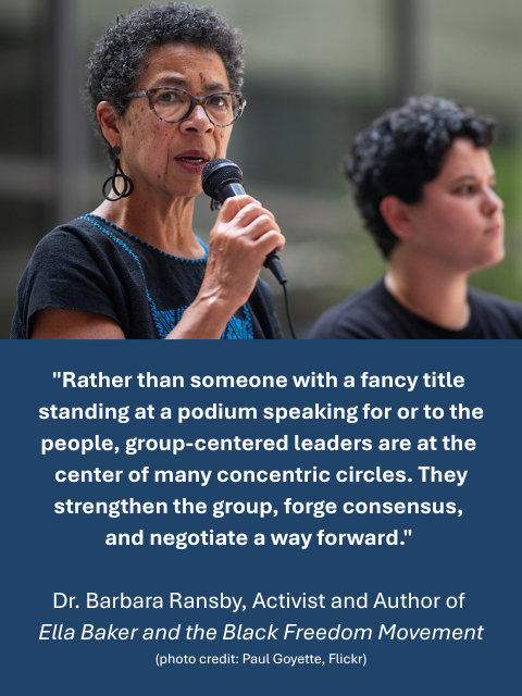 Person of color speaking on a microphone. Caption reads: "Rather than someone with a fancy title standing at a podium speaking for or to the people, group-centered leaders are at the center of many concentric circles. They strengthen the group, forge consensus, and negotiate a way forward." - Dr. Barbara Ransby, Activist and Author of "Ella Baker and the Black Freedom Movement" 
