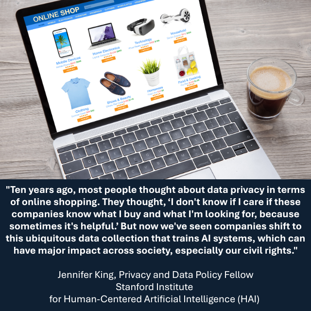 : Open laptop, showing several items for sale on the screen. Caption reads: "Ten years ago, most people thought about data privacy in terms of online shopping. They thought, “I don't know if I care if these companies know what I buy and what I'm looking for, because sometimes it's helpful.” But now we've seen companies shift to this ubiquitous data collection that trains AI systems, which can have major impact across society, especially our civil rights." -Jennifer King, Privacy and Data Policy Fellow, Stanford Institute for Human-Centered Artificial Intelligence (HAI) 