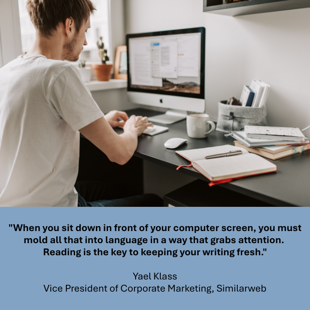 A person writing on a computer. There are several notebooks and books on the desk beside them. Caption reads: “When you sit down in front of your computer screen, you must mold all that into language in a way that grabs attention. Reading is the key to keeping your writing fresh.” -Yael Klass, Vice President of Corporate Marketing, Similarweb. 