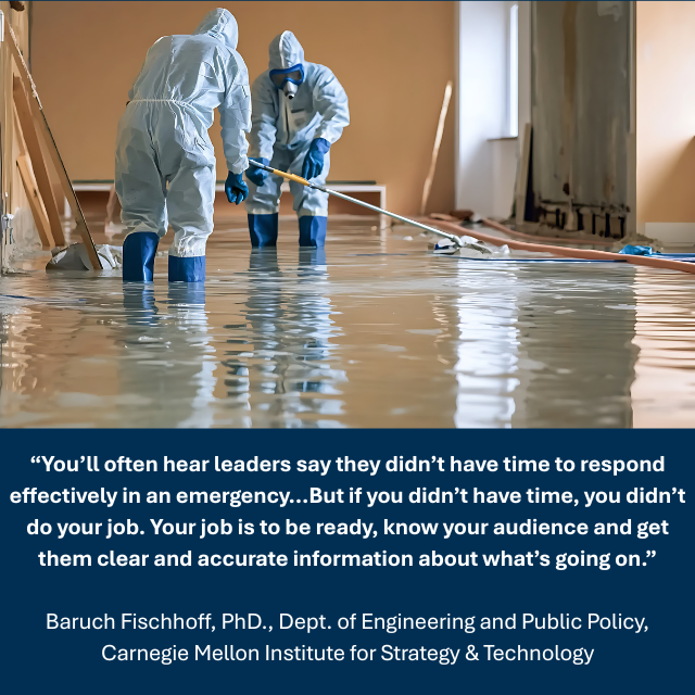 Two people in white PPE suits and blue boots and gloves standing in knee-deep water inside a building. Caption reads: “You’ll often hear leaders say they didn’t have time to respond effectively in an emergency...But if you didn’t have time, you didn’t do your job. Your job is to be ready, know your audience and get them clear and accurate information about what’s going on.” -Baruch Fischhoff, PhD., Dept. of Engineering and Public Policy, Carnegie Mellon Institute for Strategy & Technology 