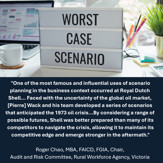 Work desk with a sign reading “Worst Case Scenario” on it. Caption reads: “One of the most famous and influential uses of scenario planning in the business context occurred at Royal Dutch Shell... Faced with the uncertainty of the global oil market, [Pierre] Wack and his team developed a series of scenarios that anticipated the 1973 oil crisis...By considering a range of possible futures, Shell was better prepared than many of its competitors to navigate the crisis, allowing it to maintain its competitive edge and emerge stronger in the aftermath."-Roger Chao, MBA, FAICD, FGIA, Chair, Audit and Risk Committee, Rural Workforce Agency, Victoria 