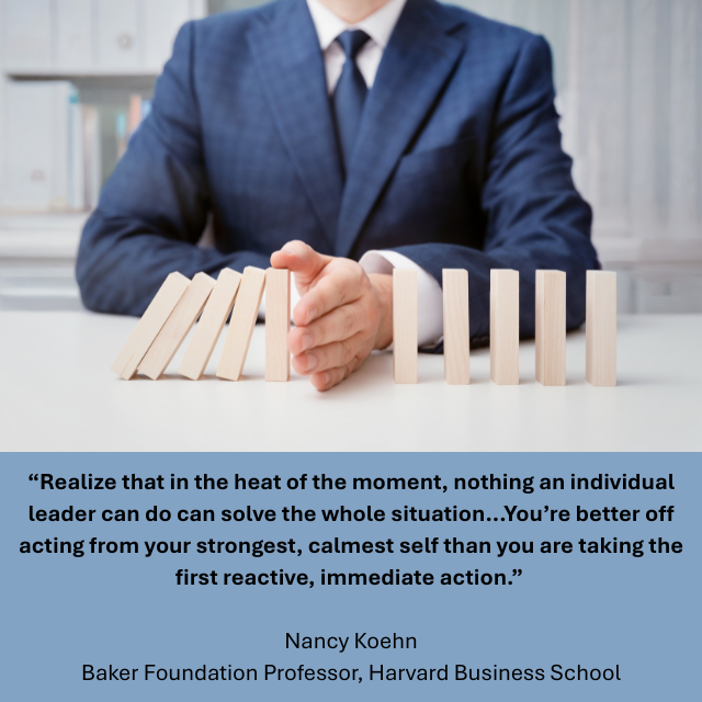 Person in business suit putting hand between standing wooden blocks to stop the falling ones from affecting the rest. Caption reads: “Realize that in the heat of the moment, nothing an individual leader can do can solve the whole situation...You’re better off acting from your strongest, calmest self than you are taking the first reactive, immediate action.” - Nancy Koehn, Baker Foundation Professor, Harvard Business School 