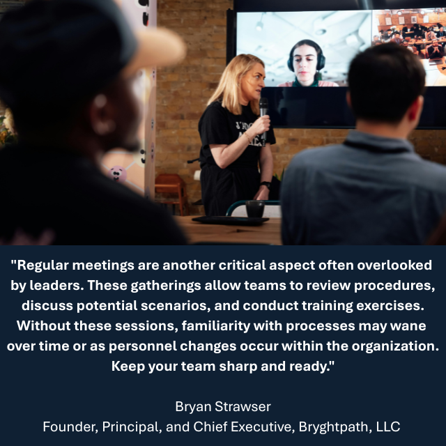 Casually dressed people with a person at the front of the room on a microphone. There is a large monitor showing more attendees. Caption reads: "Regular meetings are another critical aspect often overlooked by leaders. These gatherings allow teams to review procedures, discuss potential scenarios, and conduct training exercises. Without these sessions, familiarity with processes may wane over time or as personnel changes occur within the organization. Keep your team sharp and ready." - Bryan Strawser, Founder, Principal, and Chief Executive, Bryghtpath, LLC