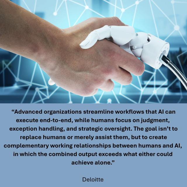 Human hand shaking a robotic hand. Caption reads: “Advanced organizations streamline workflows that AI can execute end-to-end, while humans focus on judgment, exception handling, and strategic oversight. The goal isn’t to replace humans or merely assist them, but to create complementary working relationships between humans and AI, in which the combined output exceeds what either could achieve alone.” -Deloitte 