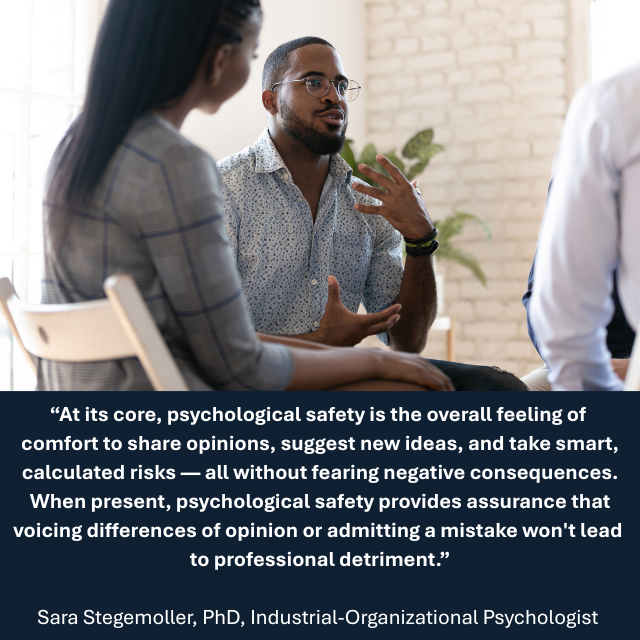 People talking in a meeting. Caption reads: "At its core, psychological safety is the overall feeling of comfort to share opinions, suggest new ideas, and take smart, calculated risks — all without fearing negative consequences. When present, psychological safety provides assurance that voicing differences of opinion or admitting a mistake won't lead to professional detriment." - Sara Stegemoller, PhD, Industrial-Organizational Psychologist