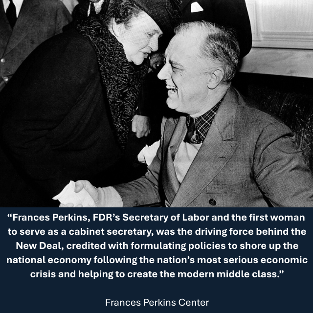 1943 photos of Perkins shaking hands and talking with President Franklin Roosevelt. Caption reads: “Frances Perkins, FDR’s Secretary of Labor and the first woman to serve as a cabinet secretary, was the driving force behind the New Deal, credited with formulating policies to shore up the national economy following the nation’s most serious economic crisis and helping to create the modern middle class.” -Frances Perkins Center