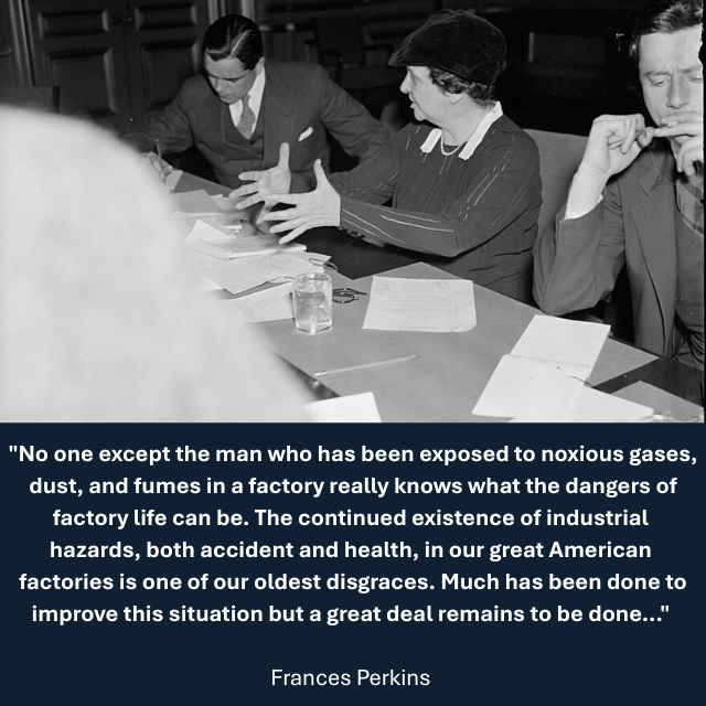 1937 photo of Perkins sitting at a table with others while speaking to reporters at a press conference. Caption reads: "No one except the man who has been exposed to noxious gases, dust, and fumes in a factory really knows what the dangers of factory life can be. The continued existence of industrial hazards, both accident and health, in our great American factories is one of our oldest disgraces. Much has been done to improve this situation but a great deal remains to be done..." - Frances Perkins 