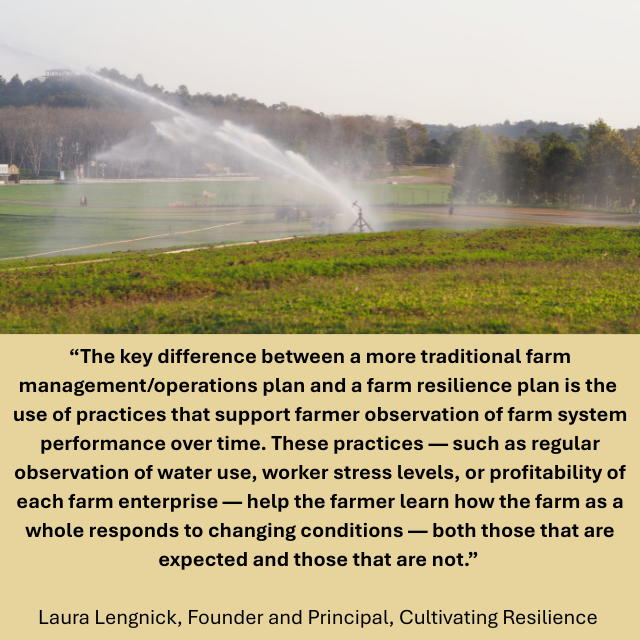 Sprinklers spreading water in a field of crops. Caption reads: “The key difference between a more traditional farm management/operations plan and a farm resilience plan is the use of practices that support farmer observation of farm system performance over time. These practices — such as regular observation of water use, worker stress levels, or profitability of each farm enterprise — help the farmer learn how the farm as a whole responds to changing conditions — both those that are expected and those that are not.” -Laura Lengnick, Founder and Principal, Cultivating Resilience 