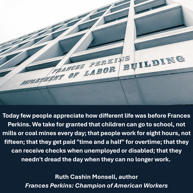 Close-up of sign on the Frances Perkins Department of Labor building. Caption reads: “Today few people appreciate how different life was before Frances Perkins. We take for granted that children can go to school, not mills or coal mines every day; that people work for eight hours, not fifteen; that they get paid "time and a half" for overtime; that they can receive checks when unemployed or disabled; that they needn't dread the day when they can no longer work. – Ruth Cashin Monsell, author, Frances Perkins: Champion of American Workers 