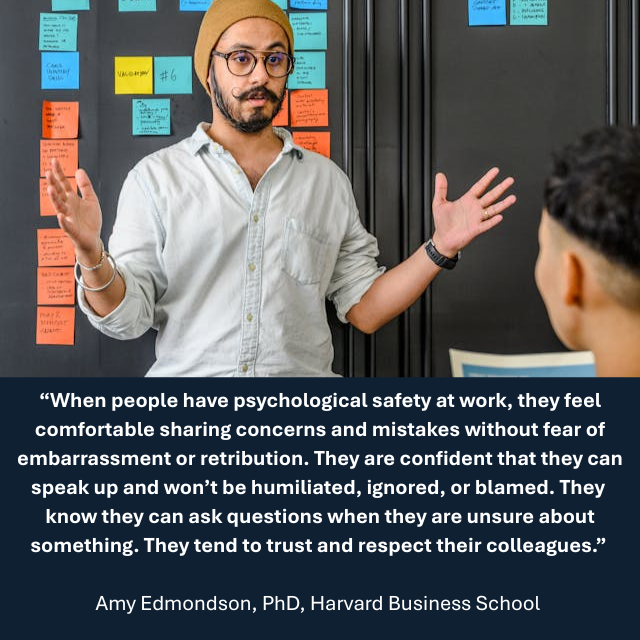 Person speaking in front of a group. Caption reads: “When people have psychological safety at work, they feel comfortable sharing concerns and mistakes without fear of embarrassment or retribution. They are confident that they can speak up and won’t be humiliated, ignored, or blamed. They know they can ask questions when they are unsure about something. They tend to trust and respect their colleagues.” -Amy Edmondson, PhD, Harvard Business School 