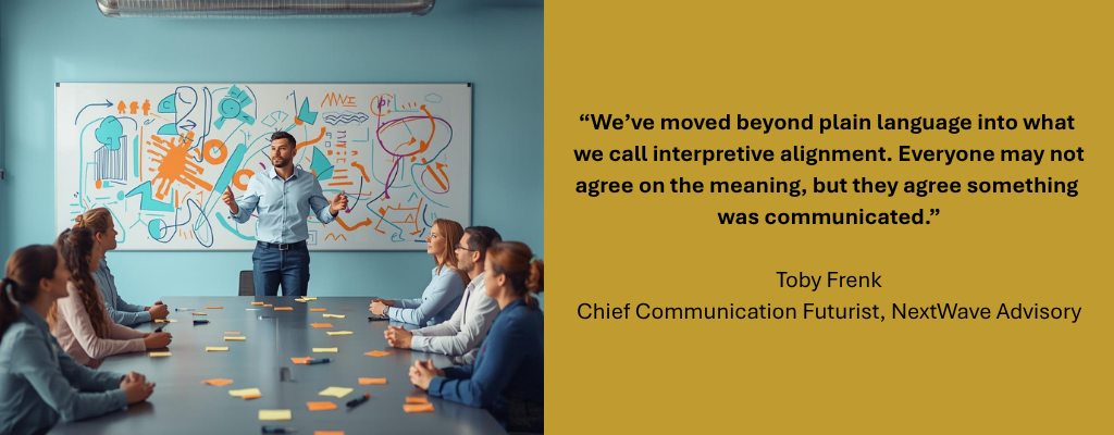 Person standing in front of a white board with various sketches that make no sense, speaking to people sitting at a table. Caption reads: “We’ve moved beyond plain language into what we call interpretive alignment. Everyone may not agree on the meaning, but they agree something was communicated.” — Toby Frenk, Chief Communication Futurist, NextWave Advisory