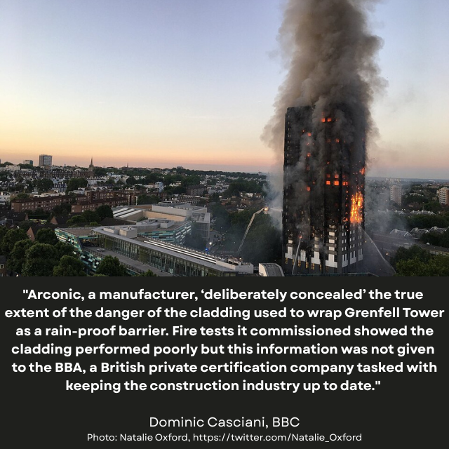 Tall tower mostly on fire, looming over smaller buildings. Caption reads: “Arconic, a manufacturer, ‘deliberately concealed’ the true extent of the danger of the cladding used to wrap Grenfell Tower as a rain-proof barrier. Fire tests it commissioned showed the cladding performed poorly but this information was not given to the BBA, a British private certification company tasked with keeping the construction industry up to date.” -Dominic Casciani, BBC