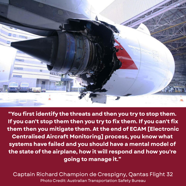Severely damaged airplane engine. Caption reads: “You first identify the threats and then you try to stop them. If you can’t stop them then you try to fix them. If you can’t fix them then you mitigate them. At the end of the ECAM [Electronic Centralised Aircraft Monitoring] process, you know what systems have failed and you should have a mental model of the state of the airplane, how it will respond and how you’re going to manage it.” -Caption Richard Champion de Crespigny, Qantas Flight 32